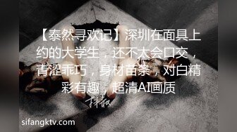 【泰然寻欢记】深圳在面具上约的大学生，还不太会口交，青涩乖巧，身材苗条，对白精彩有趣，超清AI画质