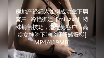 房地产经纪人如何成功拿下男客户✅冷艳御姐『miuzxc』特殊销售技巧，逼定男客户！高冷女神胯下呻吟征服感爆棚[MP4/419MB]