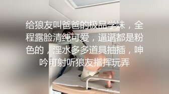 给狼友叫爸爸的极品学妹，全程露脸清纯可爱，逼逼都是粉色的，淫水多多道具抽插，呻吟可射听狼友指挥玩弄