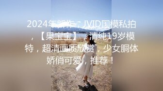 2024年新作，JVID国模私拍，【果宝宝】，清纯19岁模特，超清画质欣赏，少女胴体娇俏可爱，推荐！