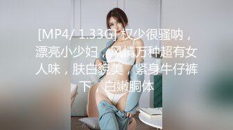 [MP4/ 1.33G] 权少很骚呐，漂亮小少妇，风情万种超有女人味，肤白貌美，紧身牛仔裤下，白嫩胴体