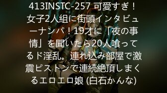 413INSTC-257 可愛すぎ！女子2人組に街頭インタビューナンパ！19才に「夜の事情」を聞いたら20人喰ってるド淫乱。連れ込み部屋で激震ピストンで連続絶頂しまくるエロエロ娘 (白石かんな)