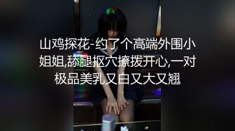 山鸡探花-约了个高端外围小姐姐,舔腿抠穴撩拨开心,一对极品美乳又白又大又翘