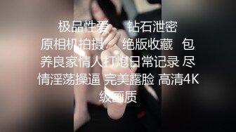 ❤️极品性爱❤️钻石泄密❤️原相机拍摄❤️绝版收藏✿包养良家情人打炮日常记录 尽情淫荡操逼 完美露脸 高清4K级画质