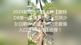 2024新流出约炮大神【推特 DB第一深情】苏州大三JK少女白嫩听话激情69后无套强入口爆观感极佳推荐！