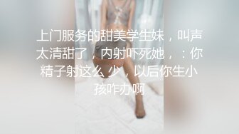 上门服务的甜美学生妹，叫声太清甜了，内射吓死她，：你精子射这么 少，以后你生小孩咋办啊