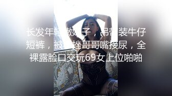 长发年轻嫩妹子，吊带装牛仔短裤，被小挫哥哥嘴接尿，全裸露脸口交玩69女上位啪啪