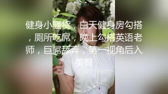 健身小骚货，白天健身房勾搭，厕所吃屌，晚上勾搭英语老师，巨屌舔弄，第一视角后入美臀