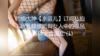 约炮大神【幸运儿】订阅私拍，巨乳蜂腰肥臀女人中的极品，各种交合淫乱 (1)