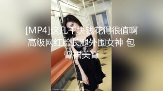 [MP4]这几千块钱花得很值啊高级网红脸长腿外围女神 包臀裙美臀