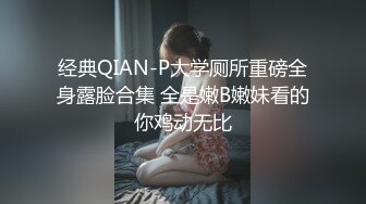 经典QIAN-P大学厕所重磅全身露脸合集 全是嫩B嫩妹看的你鸡动无比