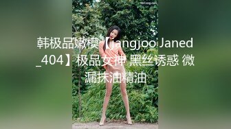 韩极品嫩模【jangjoo Janed_404】极品女神 黑丝诱惑 微漏抹油精油