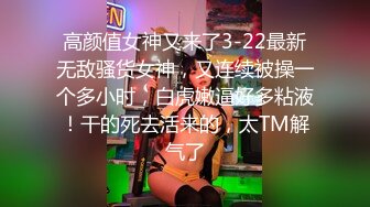 高颜值女神又来了3-22最新无敌骚货女神，又连续被操一个多小时，白虎嫩逼好多粘液！干的死去活来的，太TM解气了