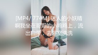 [MP4/ 774M] 迷人的小妖精啊我坐在哥哥的小鸡鸡上，流出白带，去浴室洗洗