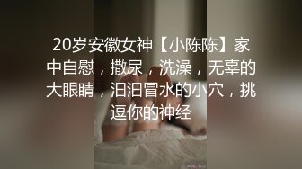 20岁安徽女神【小陈陈】家中自慰，撒尿，洗澡，无辜的大眼睛，汩汩冒水的小穴，挑逗你的神经