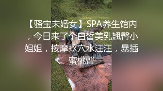 【骚宝未婚女】SPA养生馆内，今日来了个白皙美乳翘臀小姐姐，按摩抠穴水汪汪，暴插蜜桃臀