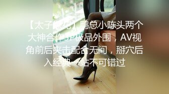 【太子探花】鸭总小陈头两个大神合作3P极品外围，AV视角前后夹击配合无间，掰穴后入经典一站不可错过