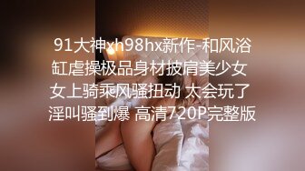 91大神xh98hx新作-和风浴缸虐操极品身材披肩美少女 女上骑乘风骚扭动 太会玩了 淫叫骚到爆 高清720P完整版