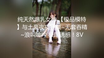 纯天然爆乳女神 【极品模特】与土豪夜夜狂操~无套吞精~浪叫呻吟 极限诱惑！8V