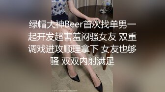 绿帽大神Beer首次找单男一起开发超害羞闷骚女友 双重调戏进攻顺理拿下 女友也够骚 双双内射满足