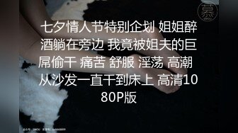 七夕情人节特别企划 姐姐醉酒躺在旁边 我竟被姐夫的巨屌偷干 痛苦 舒服 淫荡 高潮  从沙发一直干到床上 高清1080P版