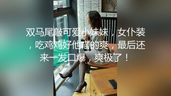 双马尾敲可爱小妹妹，女仆装，吃鸡鸡好他喵的爽，最后还来一发口爆，爽极了！