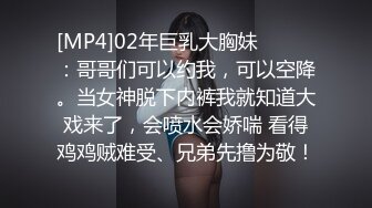 [MP4]02年巨乳大胸妹❤️❤️：哥哥们可以约我，可以空降。当女神脱下内裤我就知道大戏来了，会喷水会娇喘 看得鸡鸡贼难受、兄弟先撸为敬！