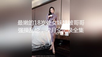 最嫩的18岁处女妹妹被哥哥强操乱伦，-2月全纪录全集