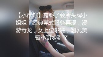 【水疗馆】露脸了会所头牌小姐姐，经典莞式服务再现，漫游毒龙，女上位啪啪，翘乳美臀小哥爽到了