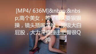 [MP4/ 636M]&nbsp;&nbsp;高个美女，等了很久要狠狠操，镜头插嘴深喉，顶级大白屁股，大力深插撞击肥臀很Q弹