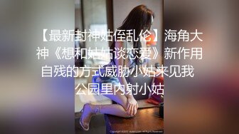 【最新封神姑侄乱伦】海角大神《想和姑姑谈恋爱》新作用自残的方式威胁小姑来见我 公园里内射小姑