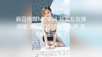 麻豆传媒MD284 背着女友操闺蜜 潮吹时捂好嘴别出声 无毛嫩逼操麻了