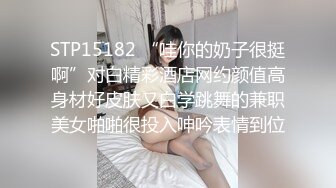 STP15182 “哇你的奶子很挺啊”对白精彩酒店网约颜值高身材好皮肤又白学跳舞的兼职美女啪啪很投入呻吟表情到位