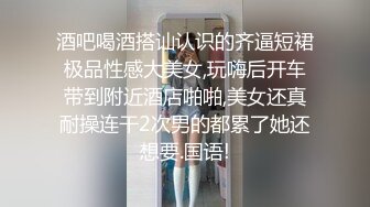 酒吧喝酒搭讪认识的齐逼短裙极品性感大美女,玩嗨后开车带到附近酒店啪啪,美女还真耐操连干2次男的都累了她还想要.国语!