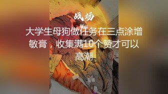 大学生母狗做任务在三点涂增敏膏，收集满10个赞才可以高潮