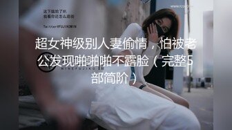 超女神级别人妻偷情，怕被老公发现啪啪啪不露脸（完整5部简阶）