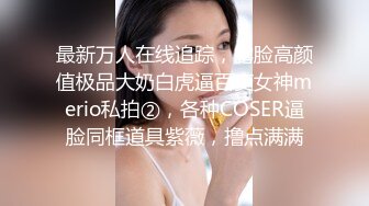 最新万人在线追踪，露脸高颜值极品大奶白虎逼百变女神merio私拍②，各种COSER逼脸同框道具紫薇，撸点满满