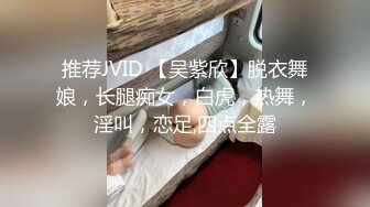 推荐JVID 【吴紫欣】脱衣舞娘，长腿痴女，白虎，热舞，淫叫，恋足,四点全露