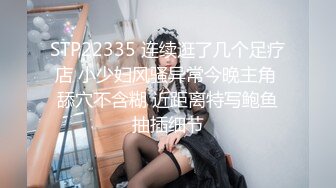 STP22335 连续逛了几个足疗店 小少妇风骚异常今晚主角 舔穴不含糊 近距离特写鲍鱼抽插细节