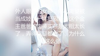 外人眼中的女神，内心渴望被当成妓女一样狠狠羞辱这个金主爸爸的肉棒实在是太粗太长了，弄得我腿都软了，为什么会这么强