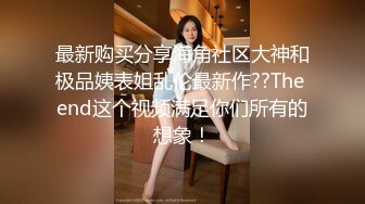 最新购买分享海角社区大神和极品姨表姐乱伦最新作??The end这个视频满足你们所有的想象！