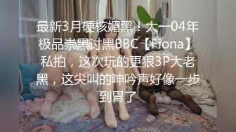 最新3月硬核媚黑！大一04年极品崇黑讨黑BBC【Fiona】私拍，这次玩的更狠3P大老黑，这尖叫的呻吟声好像一步到胃了