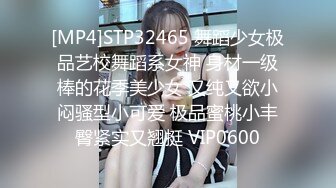 [MP4]STP32465 舞蹈少女极品艺校舞蹈系女神 身材一级棒的花季美少女 又纯又欲小闷骚型小可爱 极品蜜桃小丰臀紧实又翘挺 VIP0600