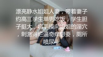 漂亮静水姐姐人妻，带着妻子约高三学生单男吃饭，学生胆子挺大，将手摸向姐姐的淫穴，刺激得烂逼奇痒想要，厕所喷尿！