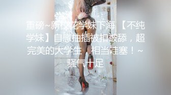 重磅~新校花学妹下海 【不纯学妹】自慰抽插被扣被舔，超完美的大学生，相当哇塞！~骚气十足