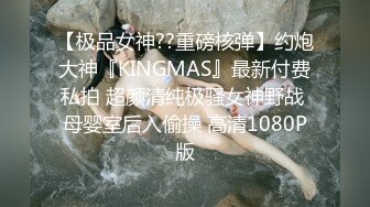 【极品女神??重磅核弹】约炮大神『KINGMAS』最新付费私拍 超颜清纯极骚女神野战 母婴室后入偷操 高清1080P版