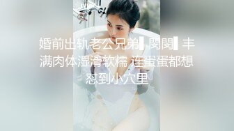 婚前出轨老公兄弟▌閔閔▌丰满肉体湿滑软糯 连蛋蛋都想怼到小穴里