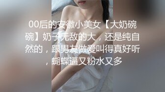 00后的安徽小美女【大奶碗碗】奶子无敌的大，还是纯自然的，跟男友做爱叫得真好听，蝴蝶逼又粉水又多