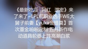 《最新吃瓜✿网红✿泄密》来了来了~LPL前职业选手WE大舅子前妻【yuka金提莫】首次重金啪啪定制 五月新作电动道具轮番上阵高潮白浆