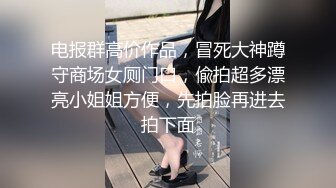 电报群高价作品，冒死大神蹲守商场女厕门口，偸拍超多漂亮小姐姐方便，先拍脸再进去拍下面